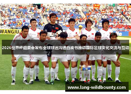 2026世界杯组委会发布全球球迷沟通白皮书推动国际足球文化交流与互动