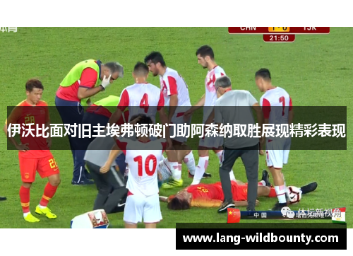 伊沃比面对旧主埃弗顿破门助阿森纳取胜展现精彩表现