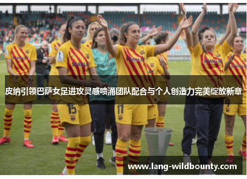 皮纳引领巴萨女足进攻灵感喷涌团队配合与个人创造力完美绽放新章