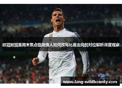 欧冠附加赛周末焦点临场换人如何改写比赛走向的对位解析深度观察